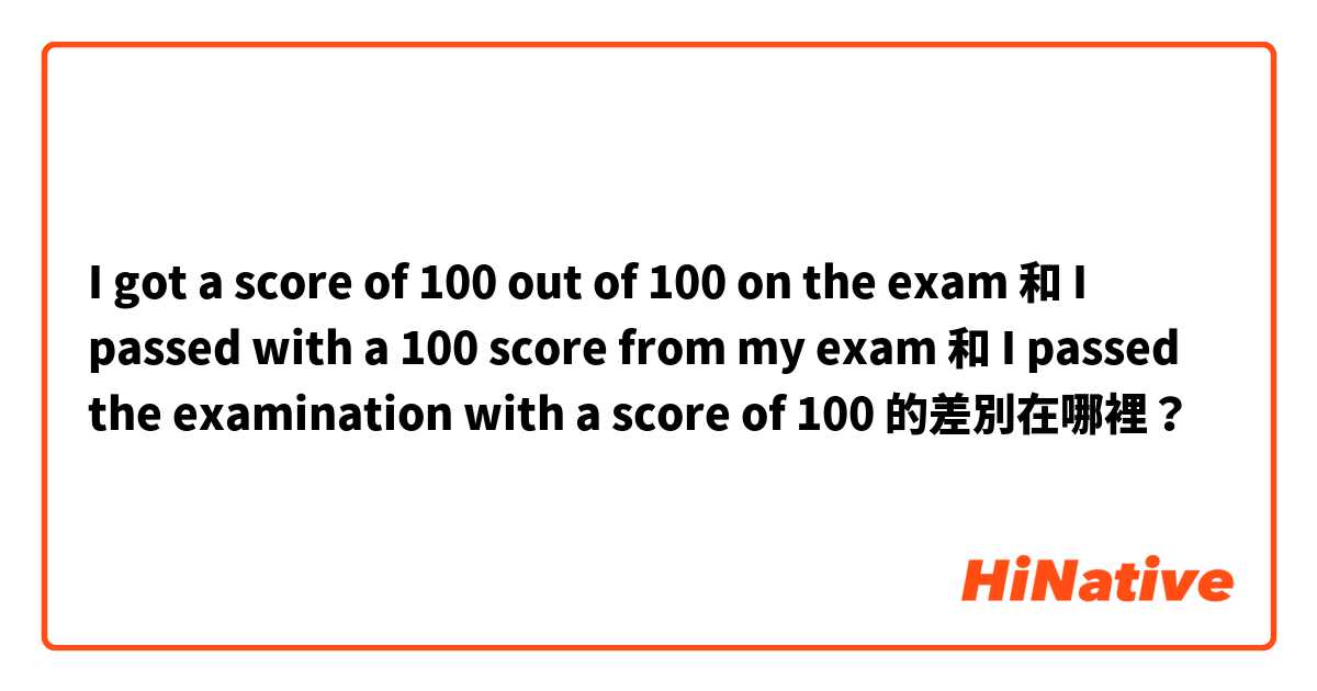 I got a score of 100 out of 100 on the exam 和 I passed with a 100 score from my exam  和 I passed the examination with a score of 100 的差別在哪裡？