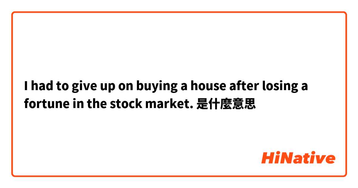 I had to give up on buying a house after losing a fortune in the stock market. 是什麼意思