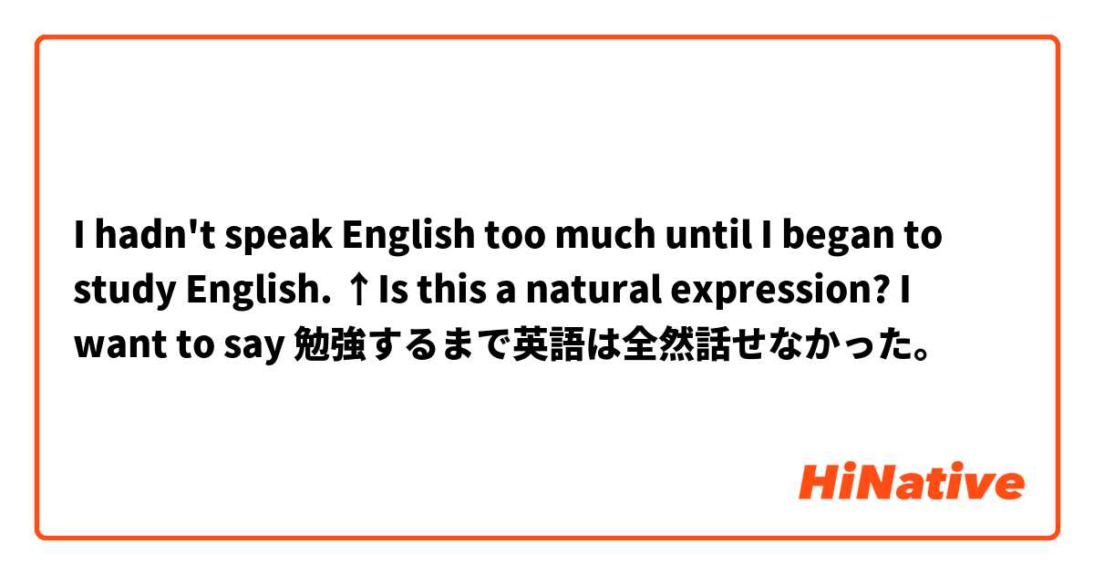 I hadn't speak English too much until I began to study English.

↑Is this a natural expression?
I want to say 勉強するまで英語は全然話せなかった。