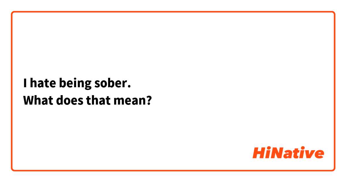 I hate being sober.
What does that mean?