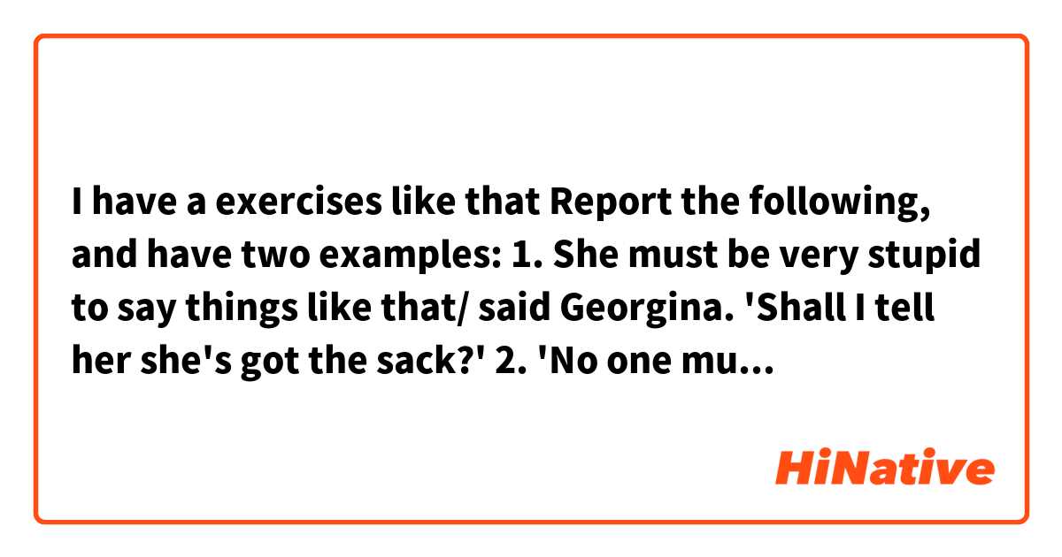 I have a exercises like that Report the following, and have two examples:
1. She must be very stupid to say things like that/ said Georgina. 'Shall I
tell her she's got the sack?' 
2. 'No one must tell her anything/ insisted Harry. 'Only that she must
come and see me.
Answers:
1. Gergina said that she must be very stupid to say things like that and asked if she should tell her she had got the sack. 
2. Harry insisted that no one was to tell her anything expect that she had to go and see him. 
And my question is: why in number 2 I have to transform must in was to tell or had to go but in numer 1 I do not have to do this.
 