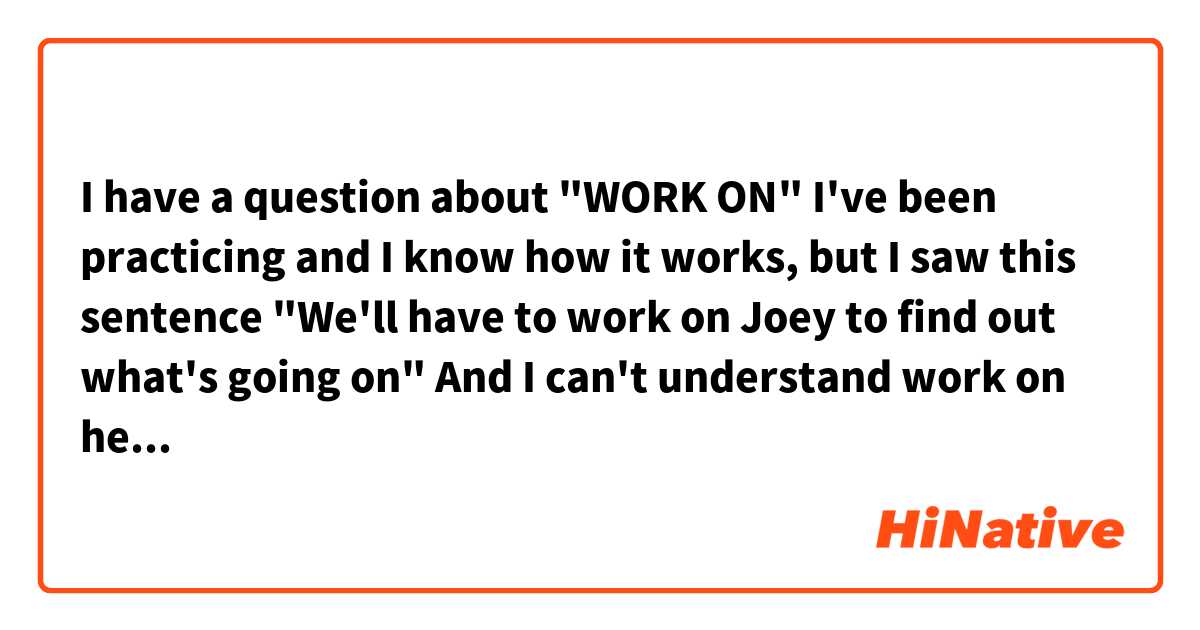 I have a question about "WORK ON" I've been practicing and I know how it works, but I saw this sentence 

"We'll have to work on Joey to find out what's going on"

And I can't understand work on here. Can you explain me that ? 😊🙏🏻
