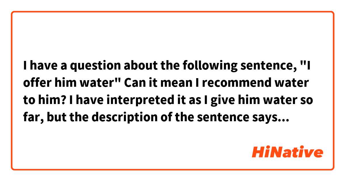 I have a question about the following sentence, "I offer him water"
Can it mean I recommend water to him? I have interpreted it as I give him water so far, but the description of the sentence says "I recommend water to him".