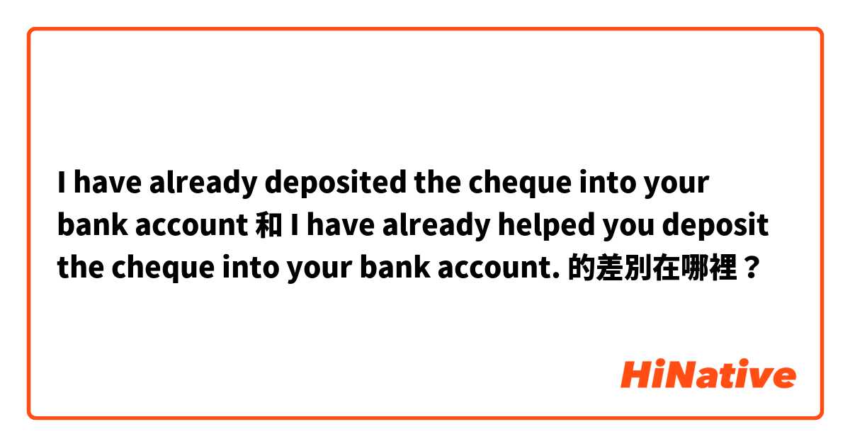 I have already deposited the cheque into your bank account  和 I have already helped you deposit the cheque into your bank account. 的差別在哪裡？