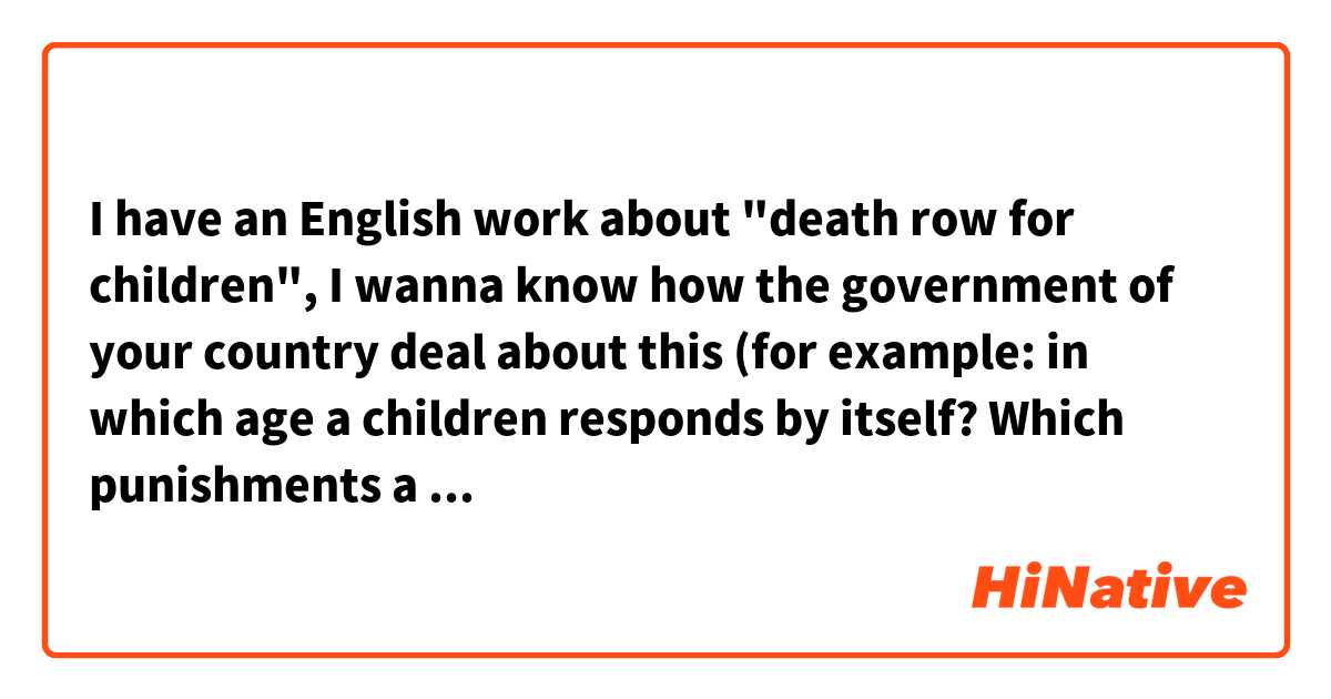 I have an English work about "death row for children", I wanna know how the government of your country deal about this (for example: in which age a children responds by itself? Which punishments a children can take for its crimes?)