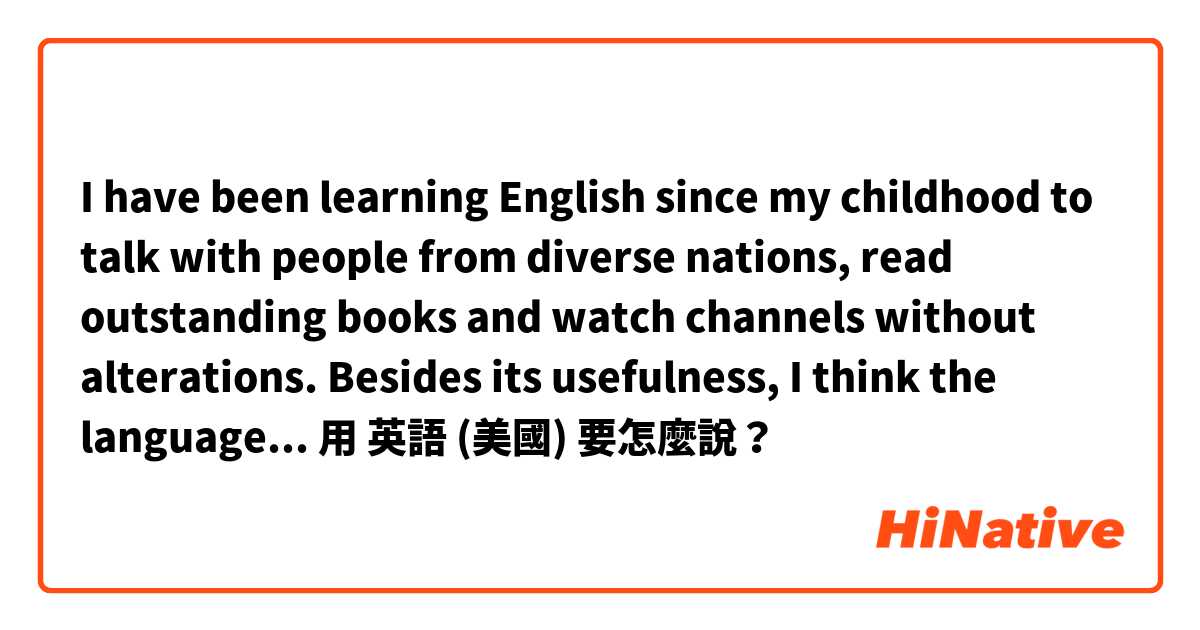 I have been learning English since my childhood to talk with people from diverse nations, read outstanding books and watch channels without alterations. Besides its usefulness, I think the language is elegant and flowing.用 英語 (美國) 要怎麼說？