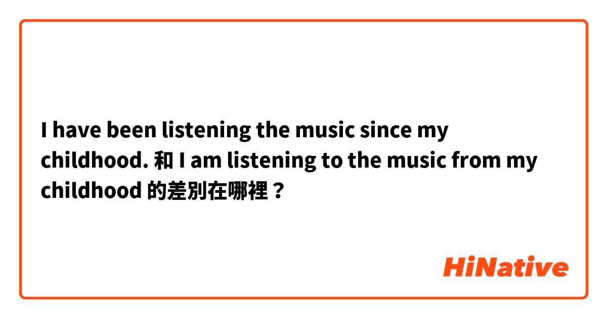 I have been listening the music since  my childhood.  和 I am listening to the music from my childhood 的差別在哪裡？