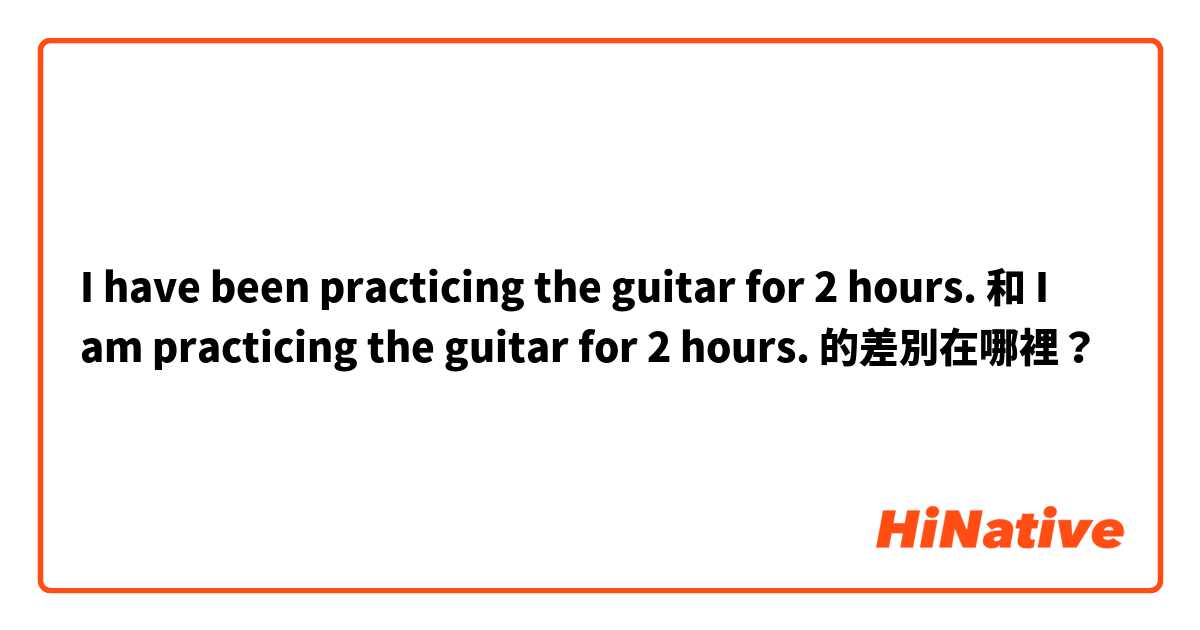 I have been practicing the guitar for 2 hours. 和 I am practicing the guitar for 2 hours. 的差別在哪裡？