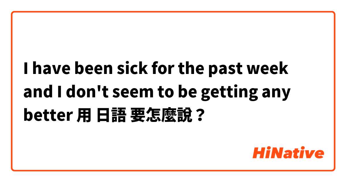 I have been sick for the past week and I don't seem to be getting any better用 日語 要怎麼說？