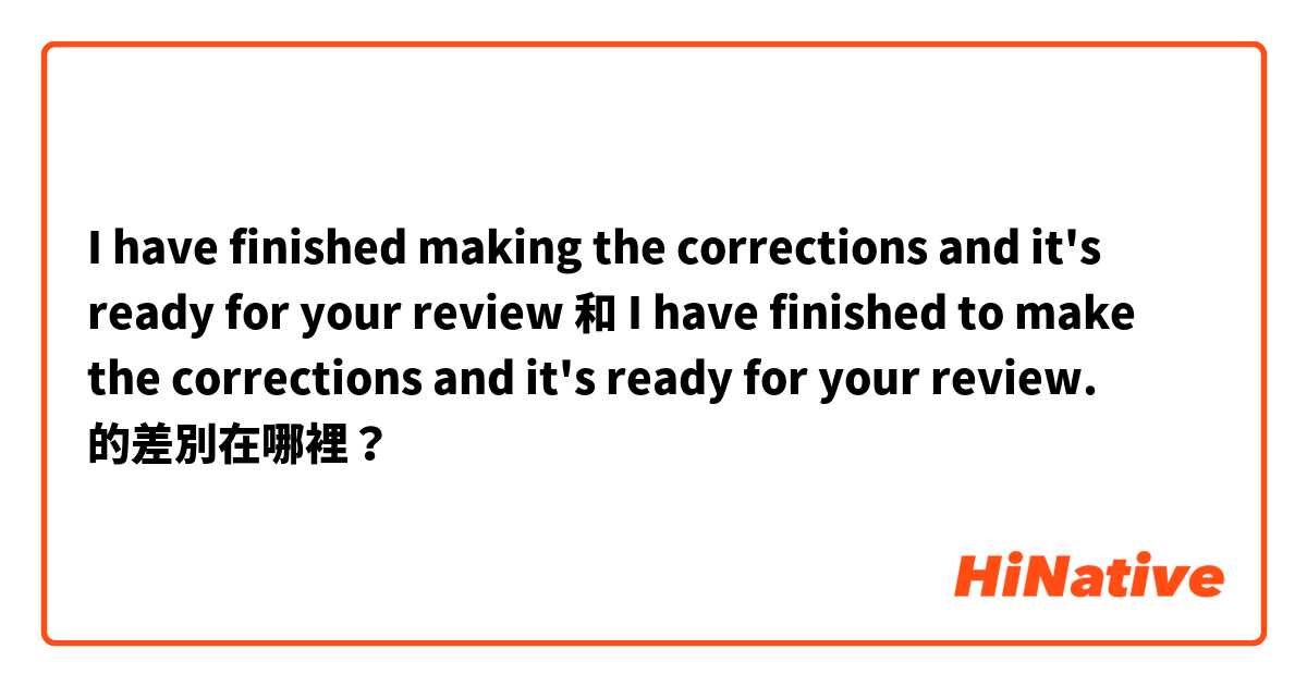 I have finished making the corrections  and it's ready for your review  和 I have finished to make the corrections and it's ready for your review. 的差別在哪裡？