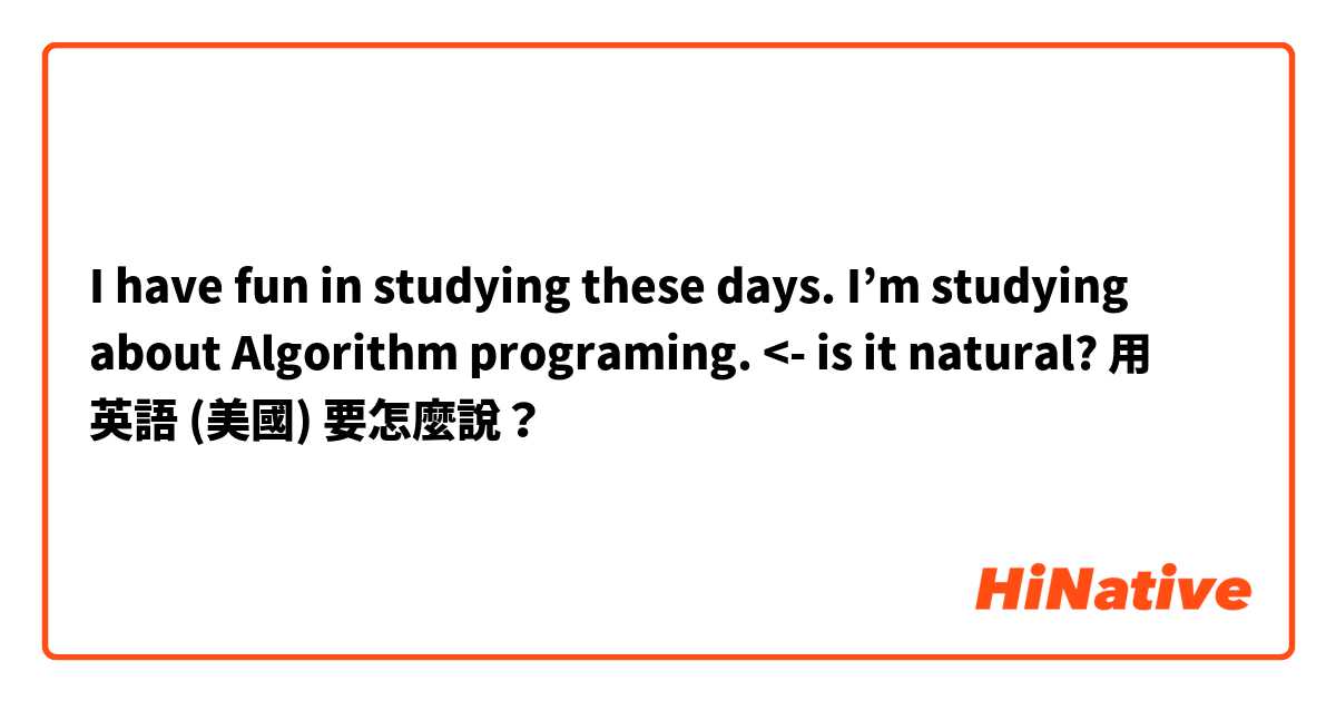 I have fun in studying these days. I’m studying about Algorithm programing. <- is it natural?用 英語 (美國) 要怎麼說？