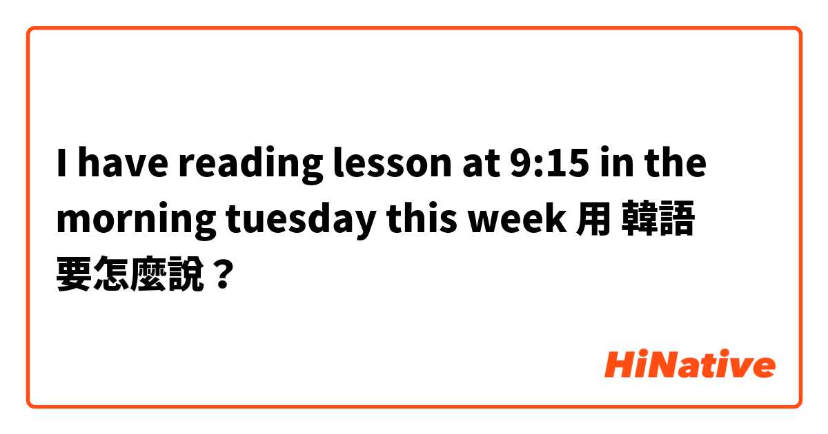 I have reading lesson at 9:15 in the morning tuesday this week 用 韓語 要怎麼說？