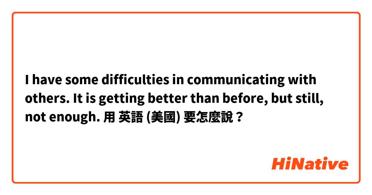 I have some difficulties in communicating with others.
It is getting better than before, but still, not enough.

用 英語 (美國) 要怎麼說？