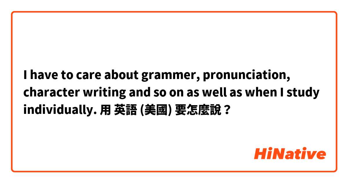 I have to care about grammer, pronunciation, character writing and so on as well as when I study individually.用 英語 (美國) 要怎麼說？