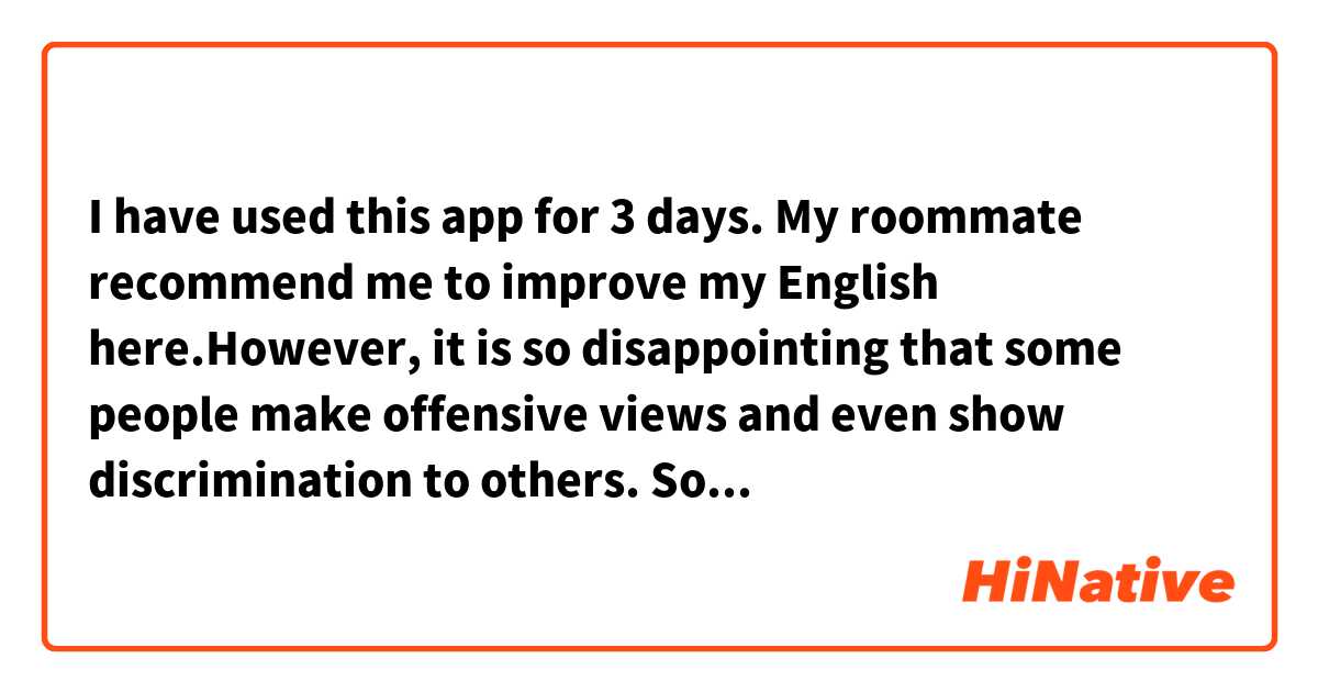 I have used this app for 3 days. My roommate recommend me to improve my English here.However, it is so disappointing that some people make offensive views and even show discrimination to others. So I choose to leave and uninstall this app.