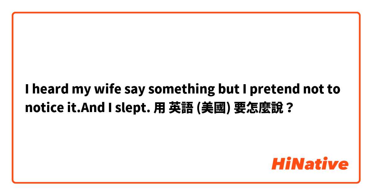 I heard my wife say something but I pretend not to notice it.And I slept.用 英語 (美國) 要怎麼說？