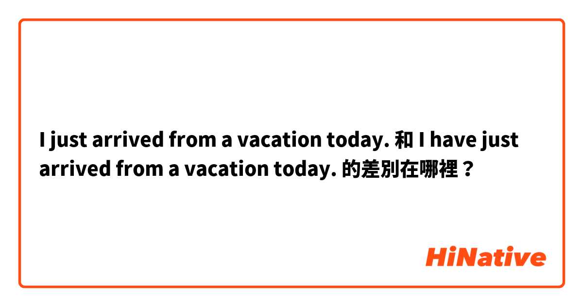 I just arrived from a vacation today.  和 I have just arrived from a vacation today.  的差別在哪裡？