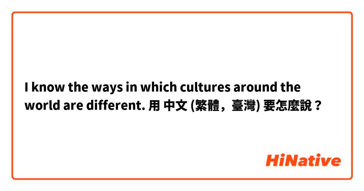 I know the ways in which cultures around the world are different.用 中文 (繁體，臺灣) 要怎麼說？