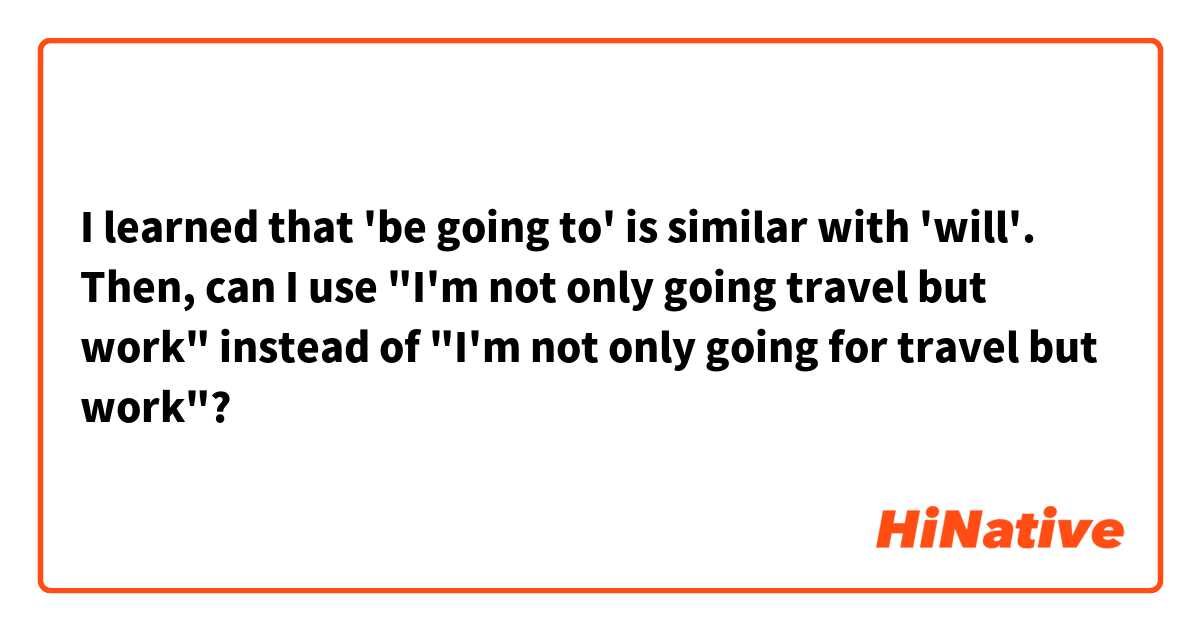 I learned that 'be going to' is similar with 'will'.
Then, can I use "I'm not only going travel but work" instead of "I'm not only going for travel but work"?