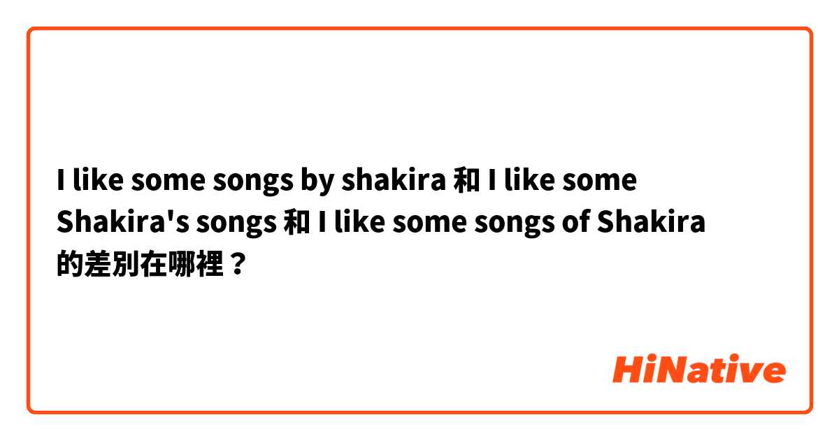 I like some songs by shakira 和 I like some Shakira's songs  和 I like some songs of Shakira  的差別在哪裡？