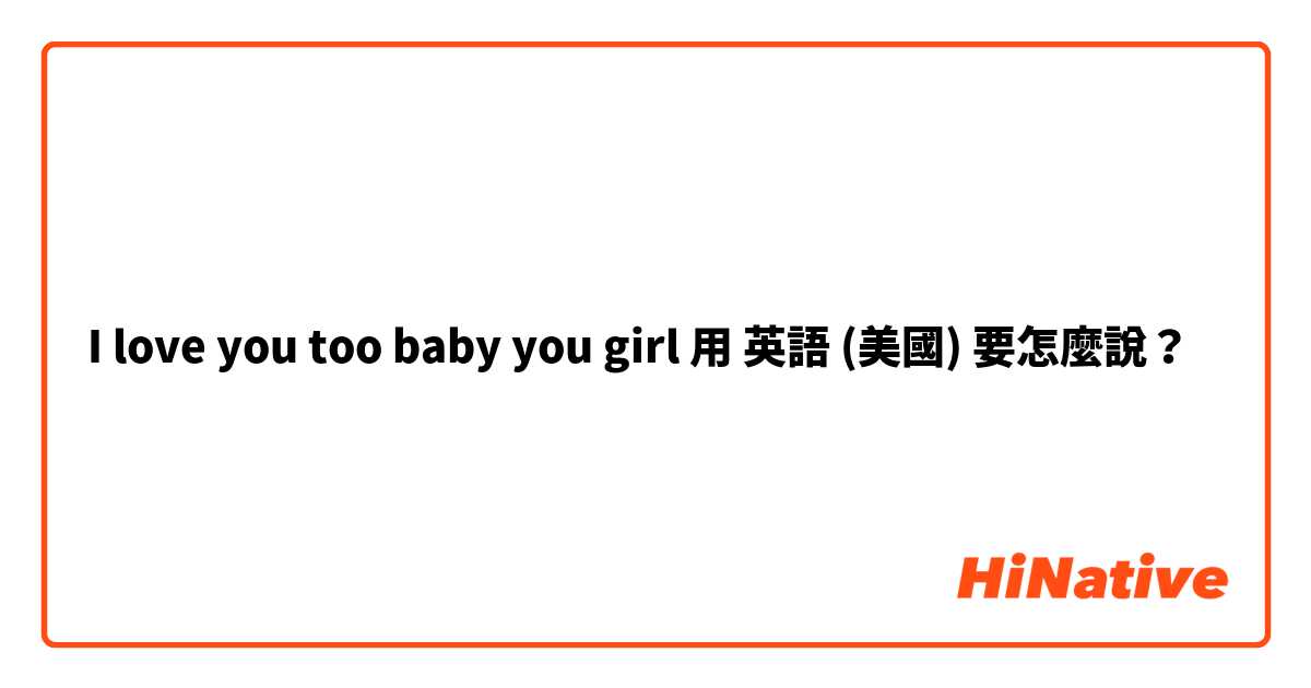 I love you too baby you girl 用 英語 (美國) 要怎麼說？