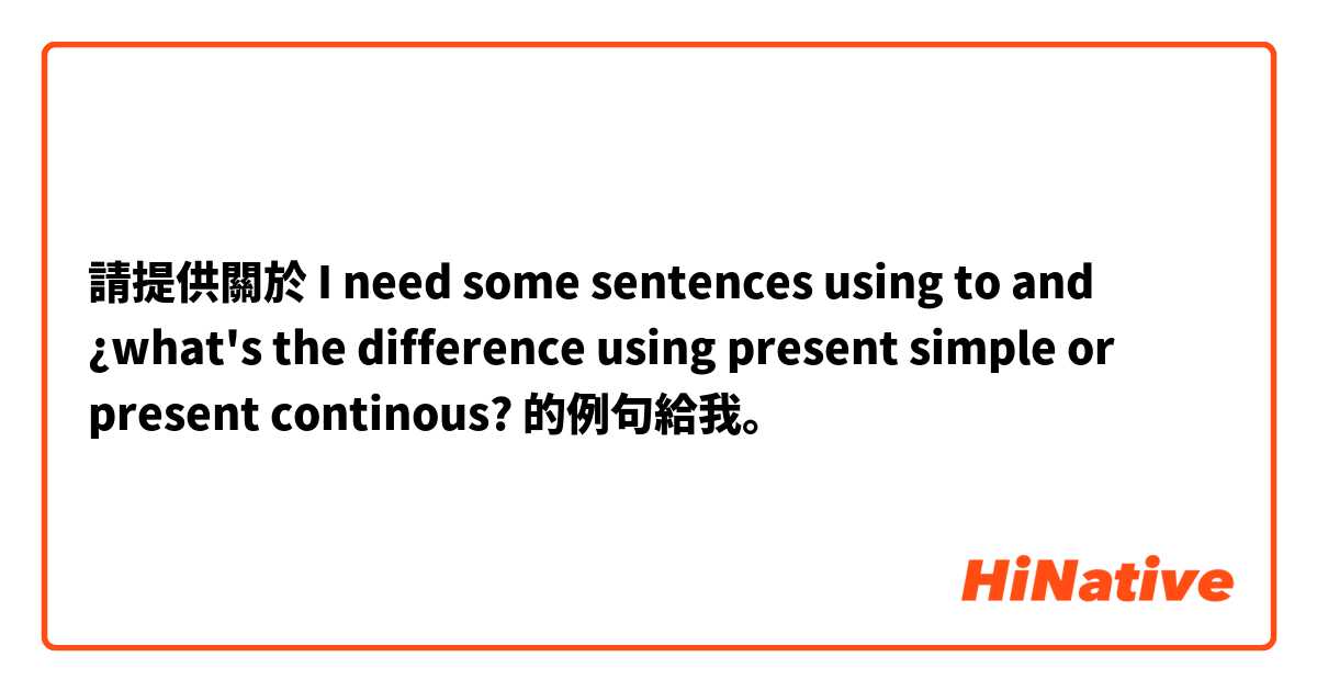請提供關於 I need some sentences using to and ¿what's the difference using present simple or present continous? 的例句給我。