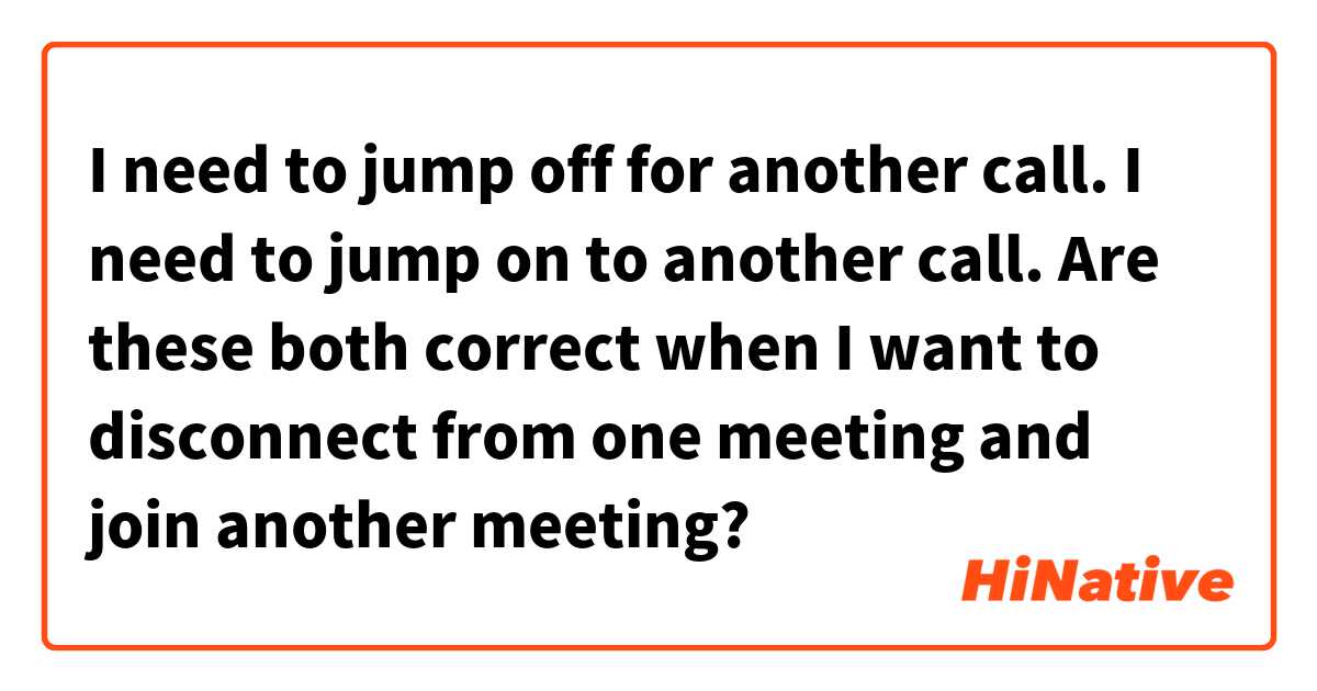 I need to jump off for another call.
I need to jump on to another call.

 Are these both correct when I want to disconnect from one meeting and join another meeting?