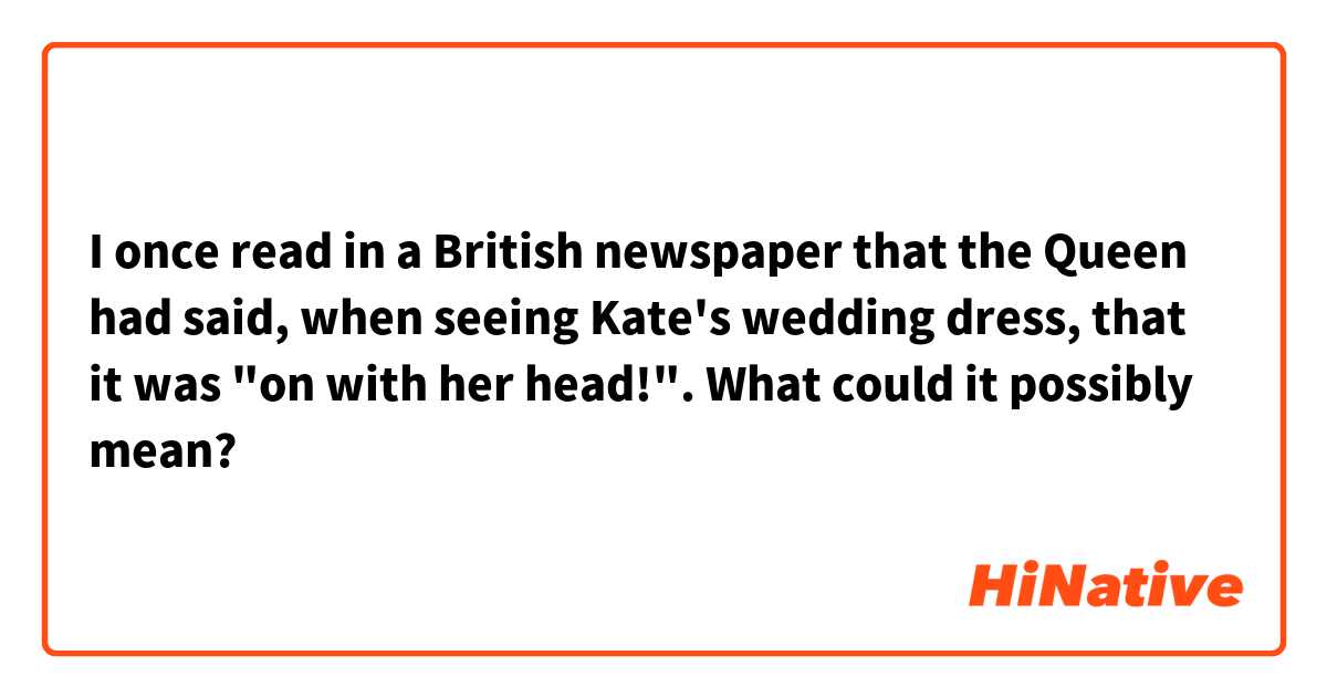I once read in a British newspaper that the Queen had said, when seeing Kate's wedding dress, that it was "on with her head!". What could it possibly mean?