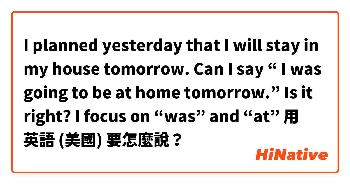 I planned yesterday that I will stay in my house tomorrow. Can I say “ I was going to be at home tomorrow.” Is it right? I focus on “was” and “at”用 英語 (美國) 要怎麼說？