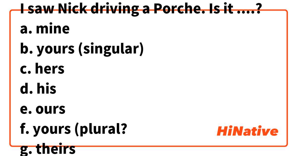 I saw Nick driving a Porche. Is it ....?
a. mine
b. yours (singular)
c. hers
d. his
e. ours
f. yours (plural?
g. theirs