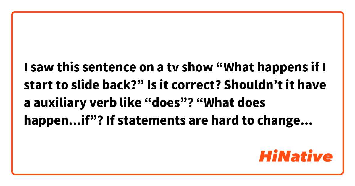 I saw this sentence on a tv show
“What happens if I start to slide back?”
 Is it correct? 
Shouldn’t it have a auxiliary verb like “does”? “What does happen...if”? 
If statements are hard to change in an interrogative sentence. 