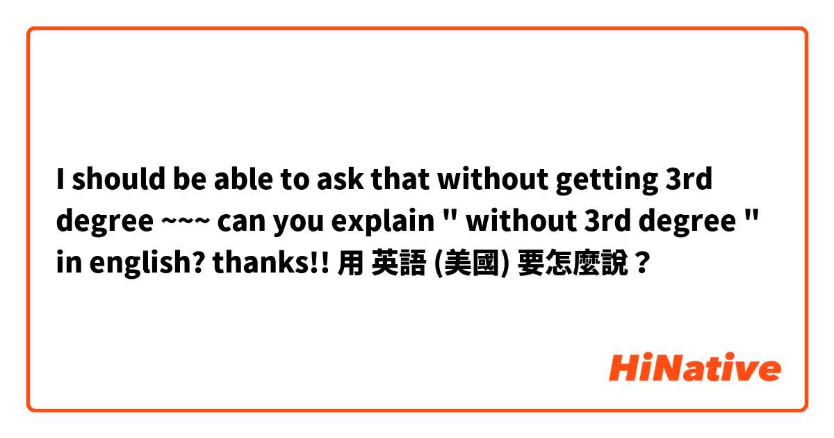I should be able to ask that without getting 3rd degree ~~~ can you explain "  without 3rd degree " in english? thanks!!用 英語 (美國) 要怎麼說？