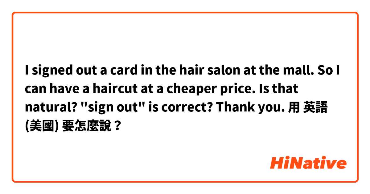 I signed out a card in the hair salon at the mall. So I can have a haircut at a cheaper price. Is that natural? "sign out" is correct? Thank you.用 英語 (美國) 要怎麼說？