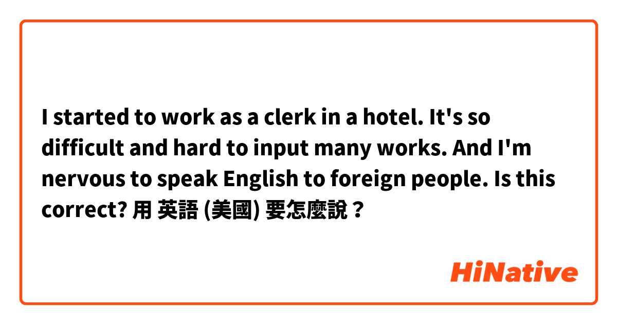 I started to work as a clerk in a hotel. It's so difficult and hard to input many works. And I'm nervous to speak English to foreign people. Is this correct? 用 英語 (美國) 要怎麼說？