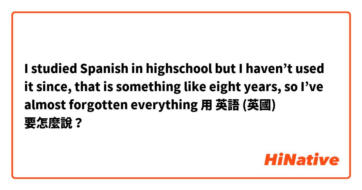 I studied Spanish in highschool but I haven’t used it since, that is something like eight years, so I’ve almost forgotten everything用 英語 (英國) 要怎麼說？