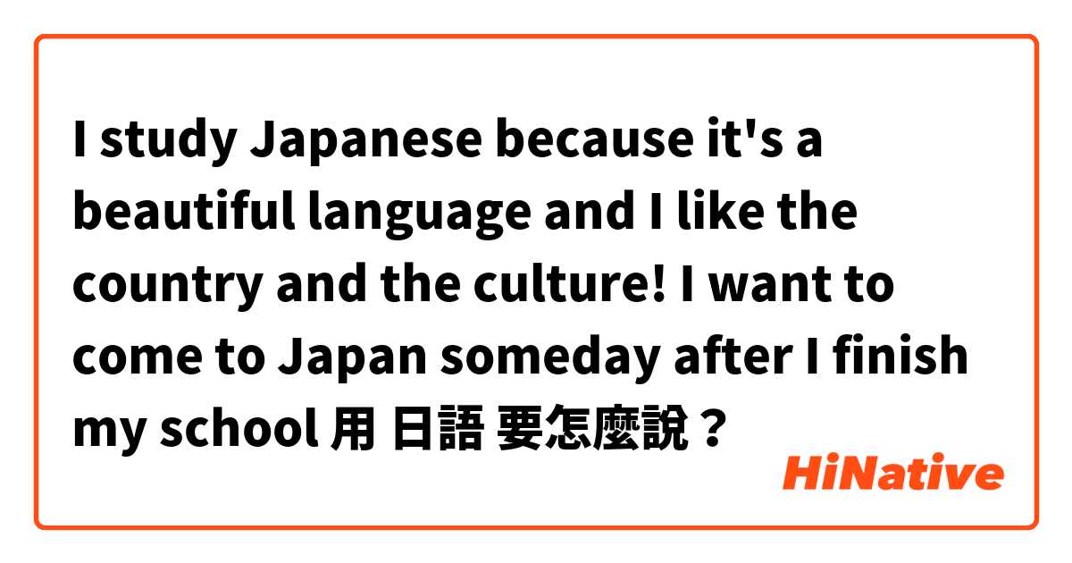 I study Japanese because it's a beautiful language and I like the country and the culture! I want to come to Japan someday after I finish my school用 日語 要怎麼說？