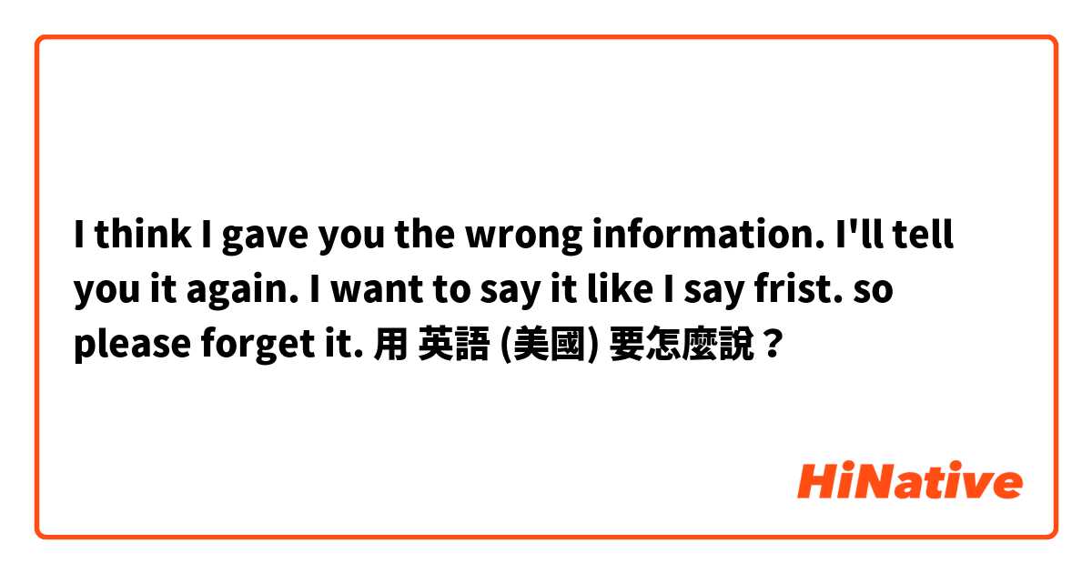 I think I gave you the wrong information. I'll tell you it again. I want to say it like I say frist. so please forget it.用 英語 (美國) 要怎麼說？