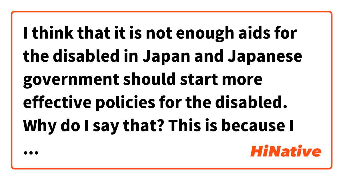 I think that it is not enough aids for the disabled in Japan and Japanese government should start more effective policies for the disabled. Why do I say that?
     This is because I believe that we can compensate handicap and I want to say that if there are auxiliary measures, disabled people are not disabled. For example, people who use wheelchairs cannot walk up stairs, but if there is a slope, they have no difficulty moving without any help.
     That is why if there are people who have difficulty living in Japan because of their handicaps, it means that Japanese government does not make every effort to help disabled people.
     Eventually, I think that Japanese government should spend much money and build a barrier-free society.

I wrote this passage.
Please tell me if I make mistakes.

