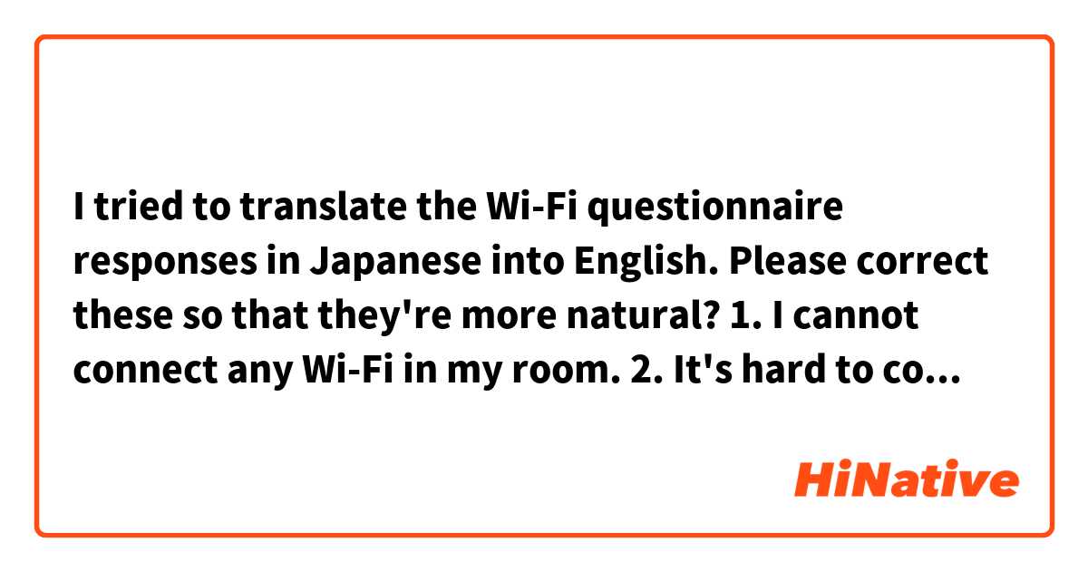 I tried to translate the Wi-Fi questionnaire responses in Japanese into English.
Please correct these so that they're more natural?

1. I cannot connect any Wi-Fi in my room.
2. It's hard to connect the it in my room.
3. The Wi-Fi suddenly gets disconnected many times.
4. I barely connect the Wi-Fi in my room at daytime and after midnight on weekdays; the time when seems there are few people around here. Other than that times, It is hard to connect it.
5. It's too slow. Almost all the time, I cannot connect it.
6. Hopefully, I'd like the Wi-Fi in my room to be more faster and more stable. It won't affect my study, though.
7. Since the Wi-Fi gets disconnected every 20 min, there are times when I have a hard time to do my homework.
8. Last night (May 4), The connection suddenly became unstable.