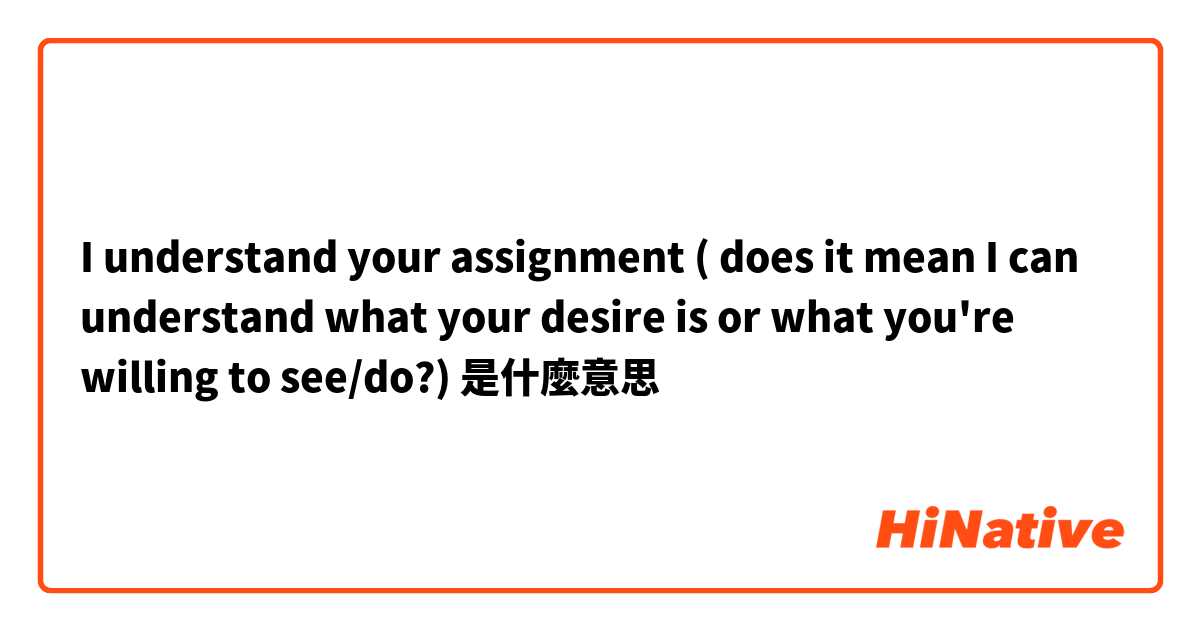 I understand your assignment ( does it mean I can understand what your desire is or what you're willing to see/do?)是什麼意思