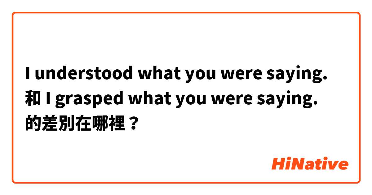 I understood what you were saying. 和 I grasped what you were saying. 的差別在哪裡？