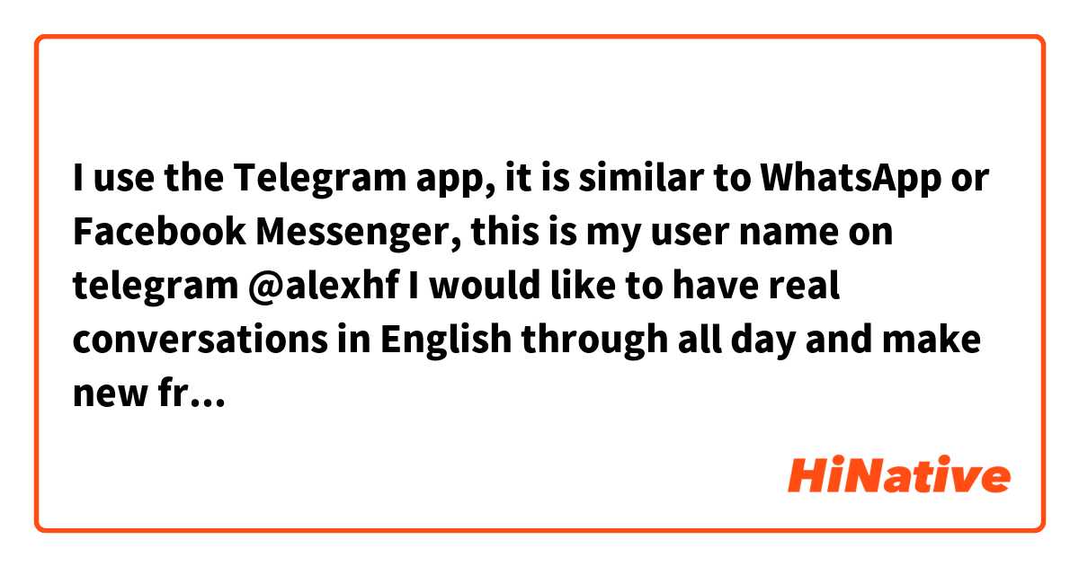 I use the Telegram app, it is similar to WhatsApp or Facebook Messenger, this is my user name on telegram @alexhf 
I would like to have real conversations in English through all day and make new friends in the process... 🙂
