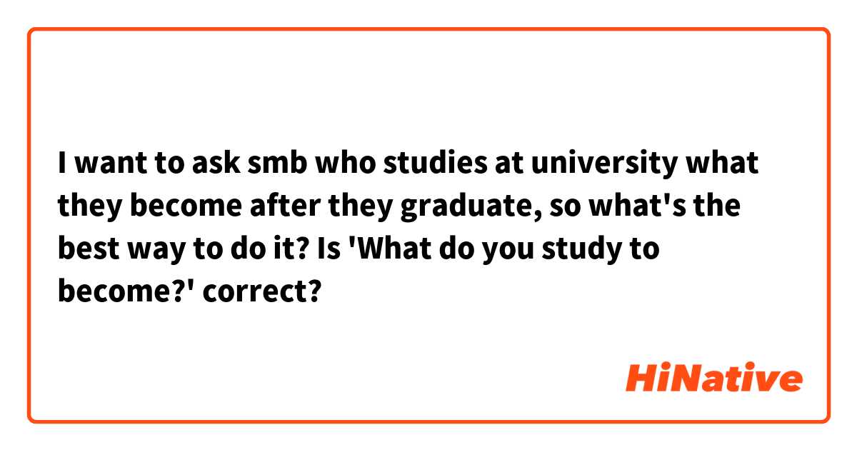 I want to ask smb who studies at university what they become after they graduate, so what's the best way to do it? Is 'What do you study to become?'  correct?
