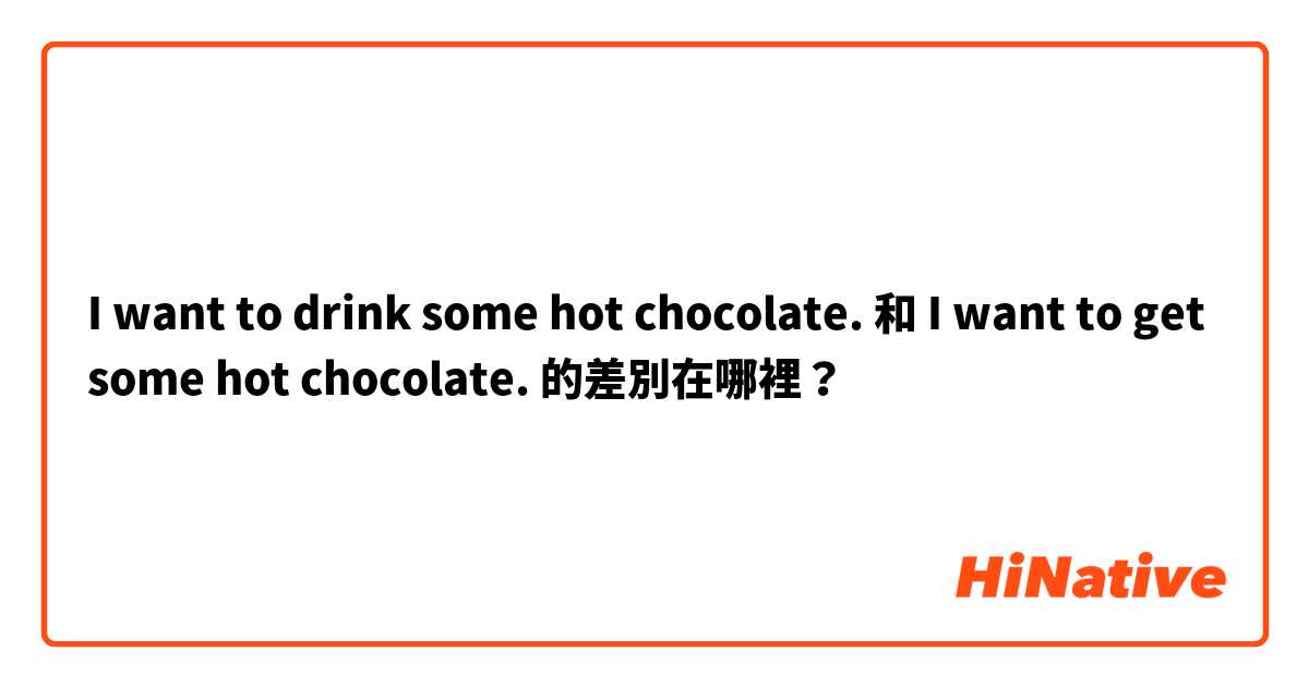 I want to drink some hot chocolate. 和 I want to get some hot chocolate. 的差別在哪裡？