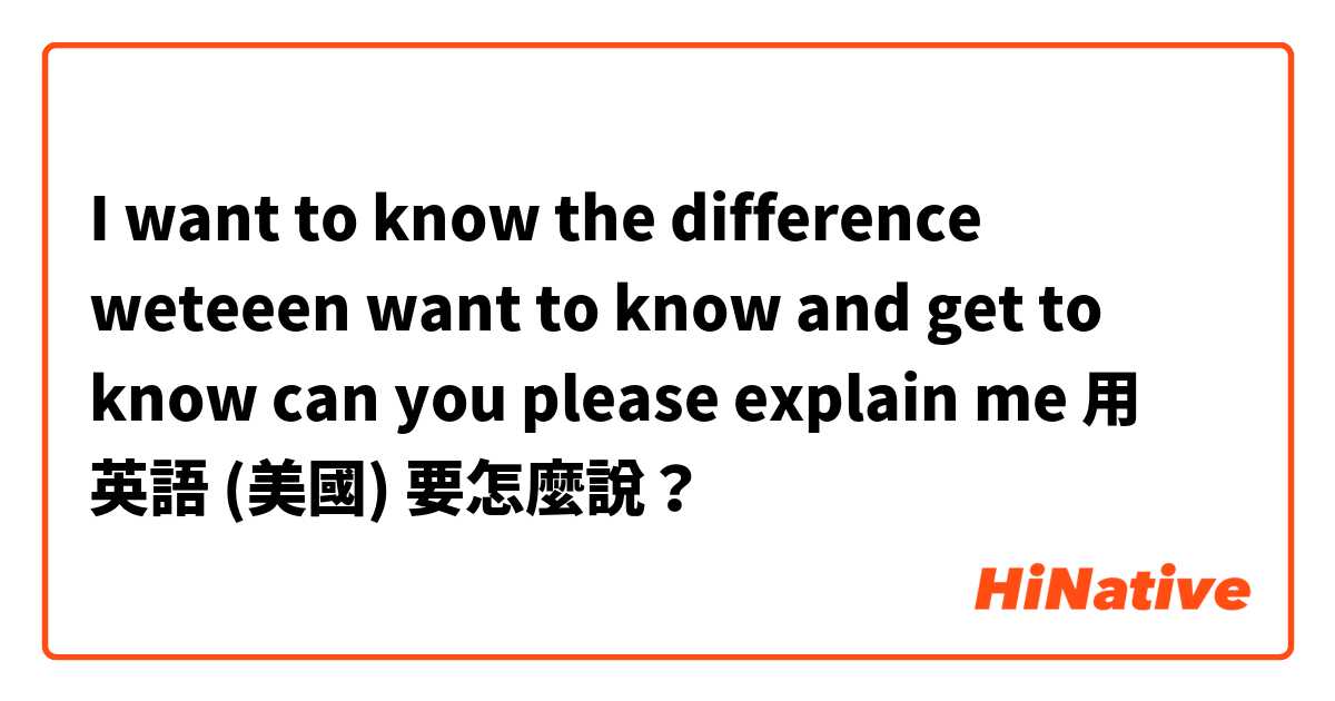 I want to know the difference weteeen want to know and get to know can you please explain me 用 英語 (美國) 要怎麼說？
