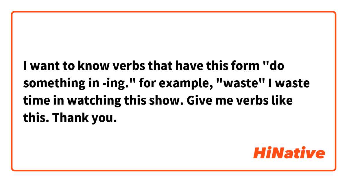 I want to know verbs that have this form "do something in -ing."
for example, "waste"
I waste time in watching this show.

Give me verbs like this.
Thank you.