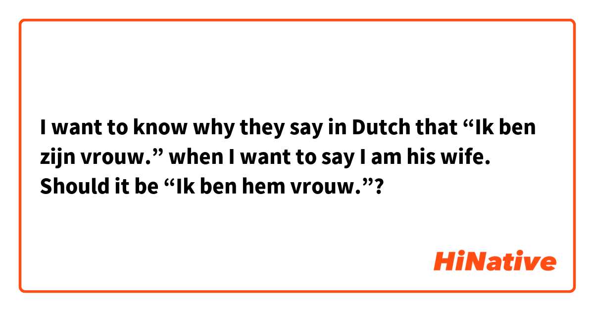 I want to know why they say in Dutch that “Ik ben zijn vrouw.” when I want to say I am his wife. Should it be “Ik ben hem vrouw.”? 