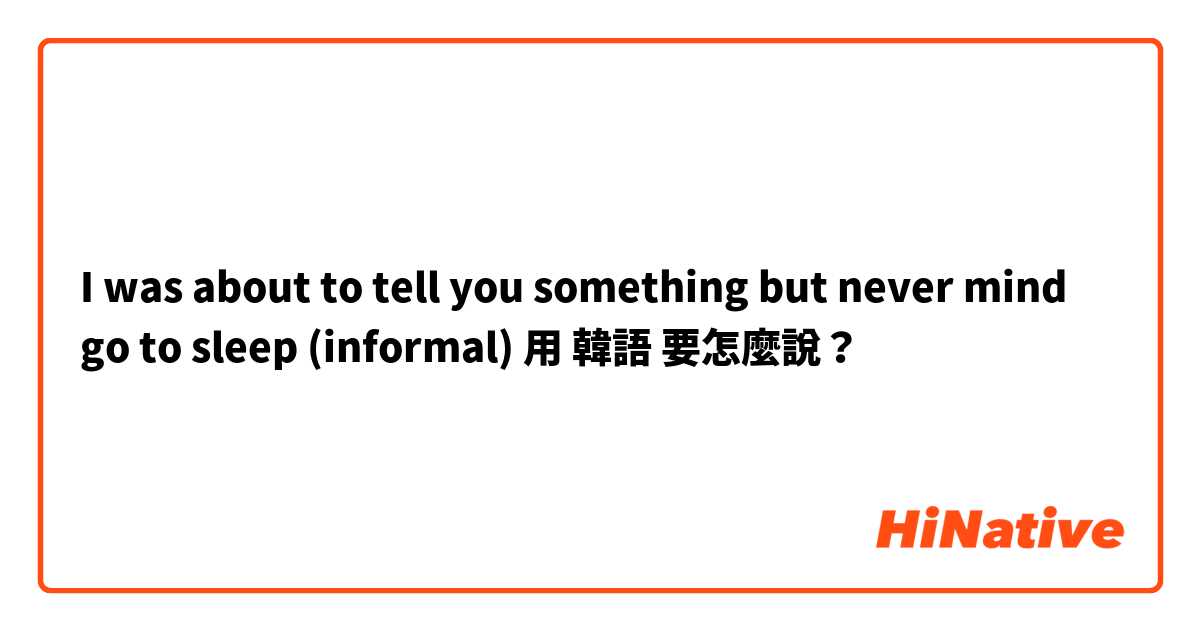 I was about to tell you something but never mind go to sleep (informal) 用 韓語 要怎麼說？