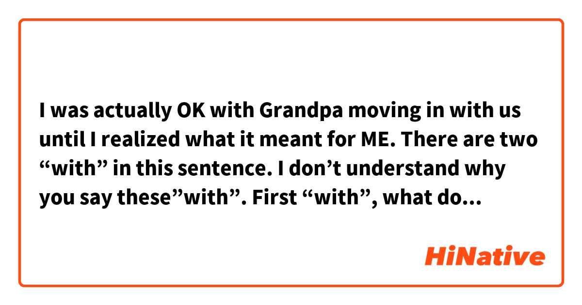 I was actually OK with Grandpa moving in with us until I realized what it meant for ME.

There are two “with” in this sentence.
I don’t understand why you say these”with”.
First “with”, what does it mean?

Second “with”, “with us”, When I read it, I misunderstand that Grandpa and a speaker are moving together. 
What does “with” in this case mean?