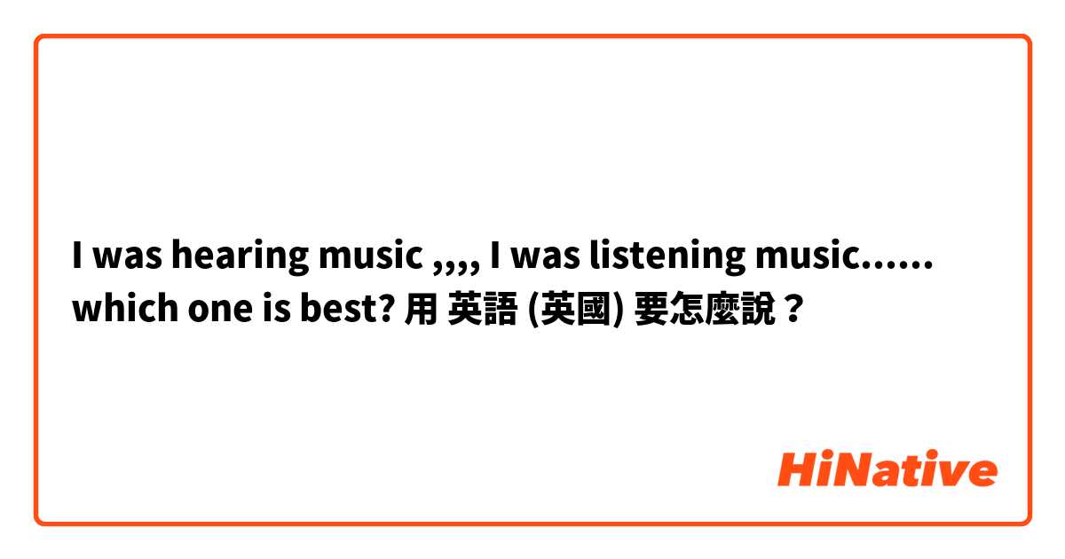 I was hearing music ,,,, I was listening music...... which one is best?用 英語 (英國) 要怎麼說？